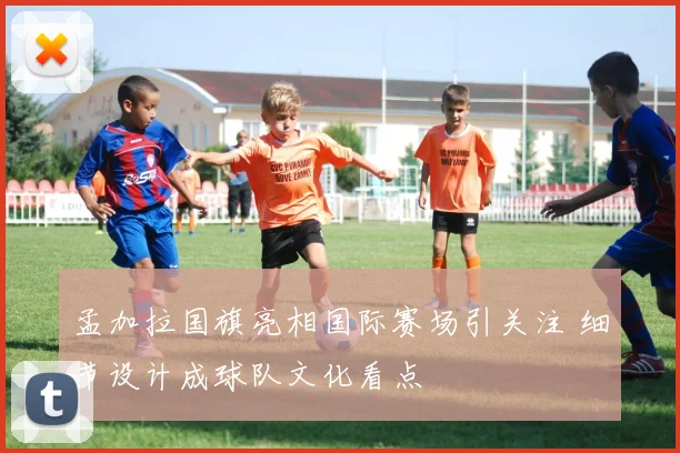 孟加拉国旗亮相国际赛场引关注 细节设计成球队文化看点