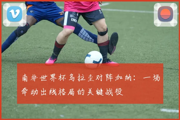 南非世界杯乌拉圭对阵加纳：一场牵动出线格局的关键战役