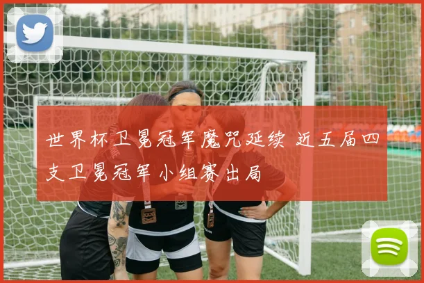 世界杯卫冕冠军魔咒延续 近五届四支卫冕冠军小组赛出局