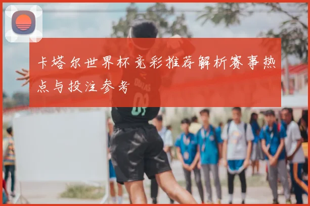 卡塔尔世界杯竞彩推荐解析赛事热点与投注参考
