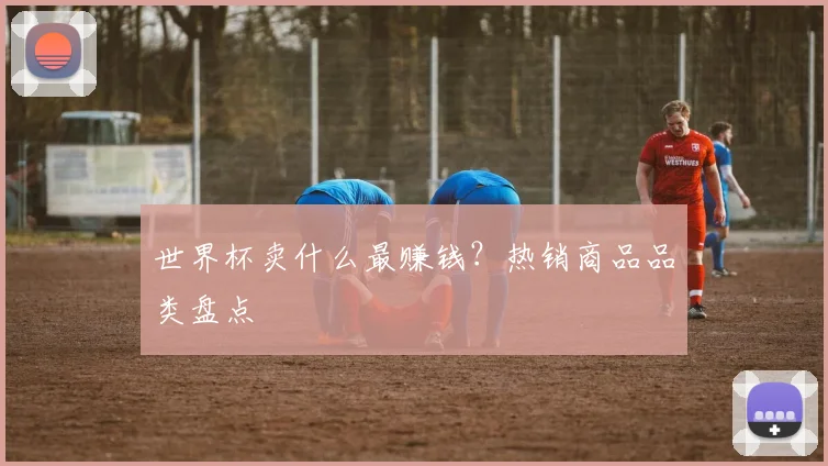 世界杯卖什么最赚钱？热销商品品类盘点